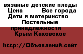 вязаные детские пледы › Цена ­ 950 - Все города Дети и материнство » Постельные принадлежности   . Крым,Каховское